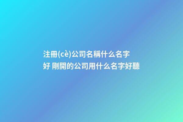 注冊(cè)公司名稱什么名字好 剛開的公司用什么名字好聽